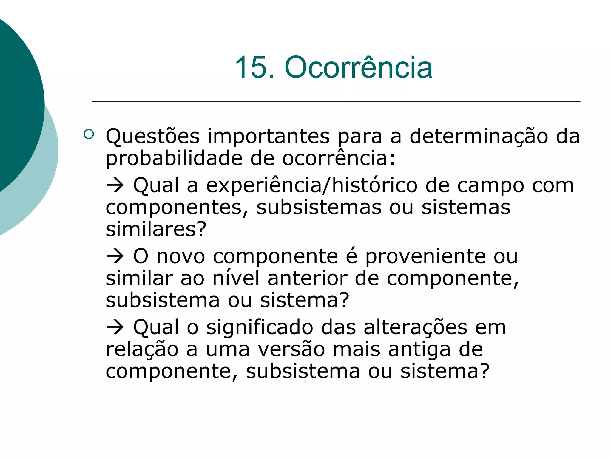 15. Ocorrência

   Questões importantes para a determinação da
    probabilidade de ocorrência:
     Qual a experiência/histórico de campo com
    componentes, subsistemas ou sistemas
    similares?
     O novo componente é proveniente ou
    similar ao nível anterior de componente,
    subsistema ou sistema?
     Qual o significado das alterações em
    relação a uma versão mais antiga de
    componente, subsistema ou sistema?
 