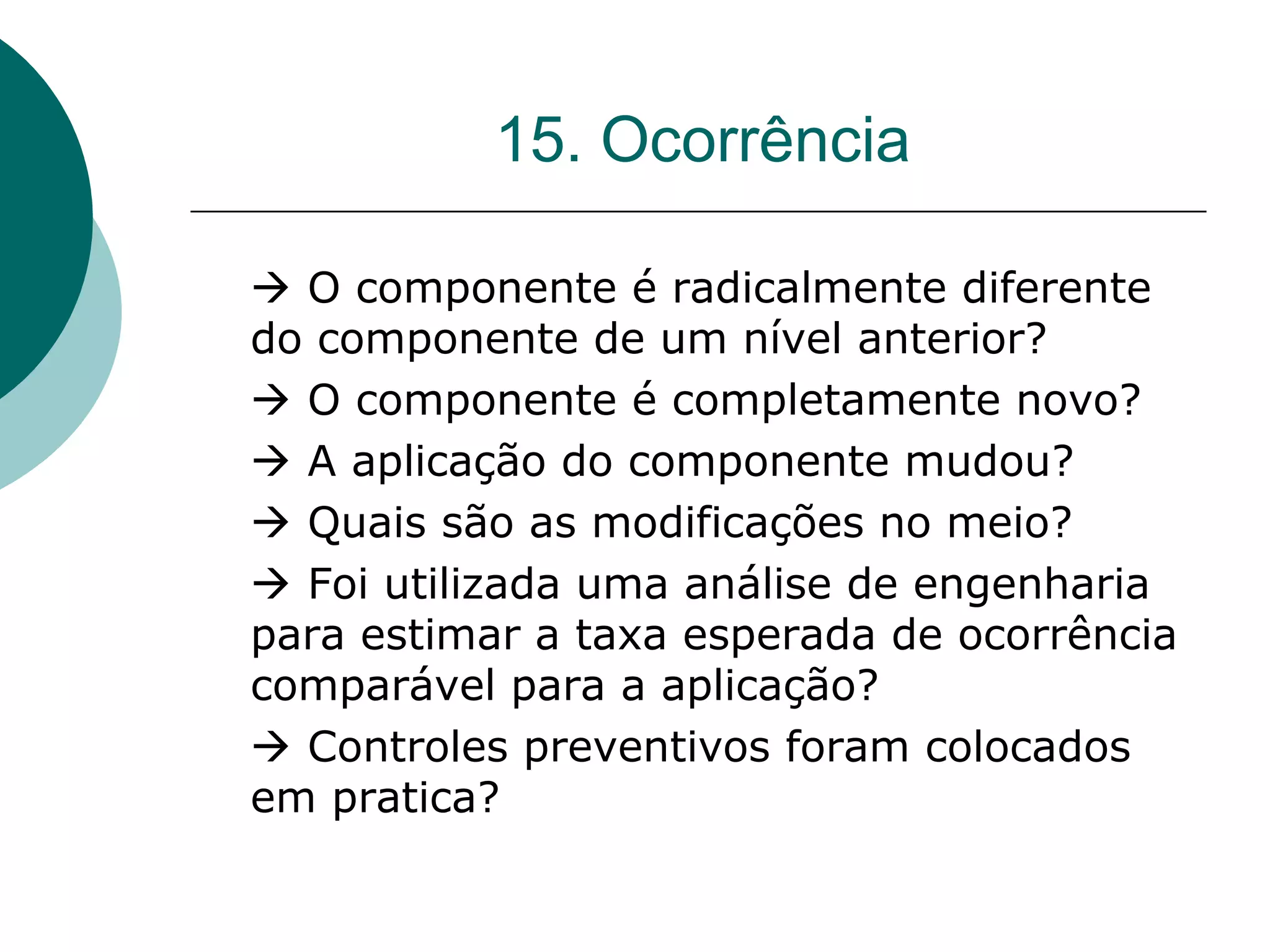 15. Ocorrência

 O componente é radicalmente diferente
do componente de um nível anterior?
 O componente é completamente novo?
 A aplicação do componente mudou?
 Quais são as modificações no meio?
 Foi utilizada uma análise de engenharia
para estimar a taxa esperada de ocorrência
comparável para a aplicação?
 Controles preventivos foram colocados
em pratica?
 