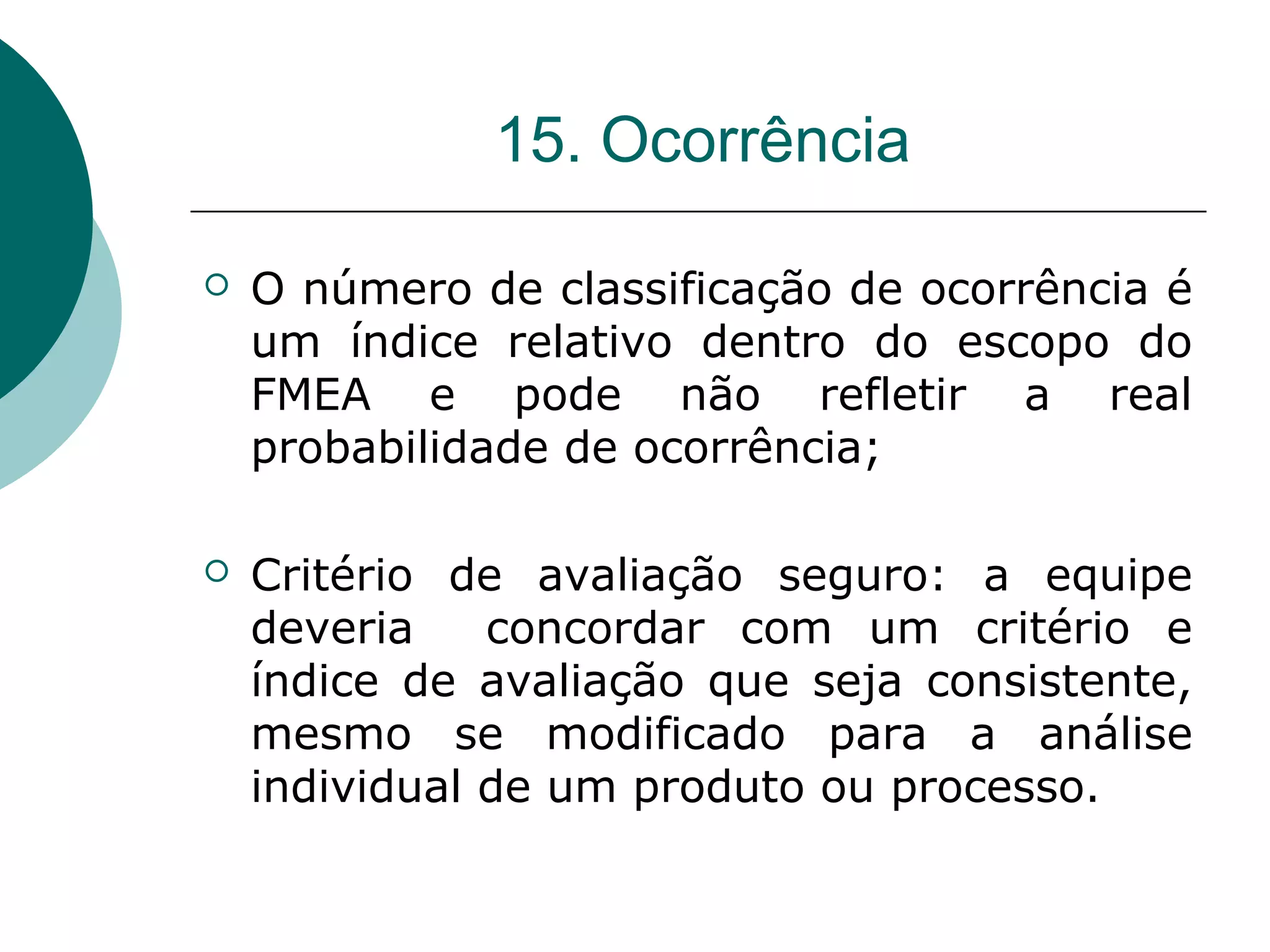 15. Ocorrência

   O número de classificação de ocorrência é
    um índice relativo dentro do escopo do
    FMEA e pode não refletir a real
    probabilidade de ocorrência;

   Critério de avaliação seguro: a equipe
    deveria    concordar com um critério e
    índice de avaliação que seja consistente,
    mesmo se modificado para a análise
    individual de um produto ou processo.
 