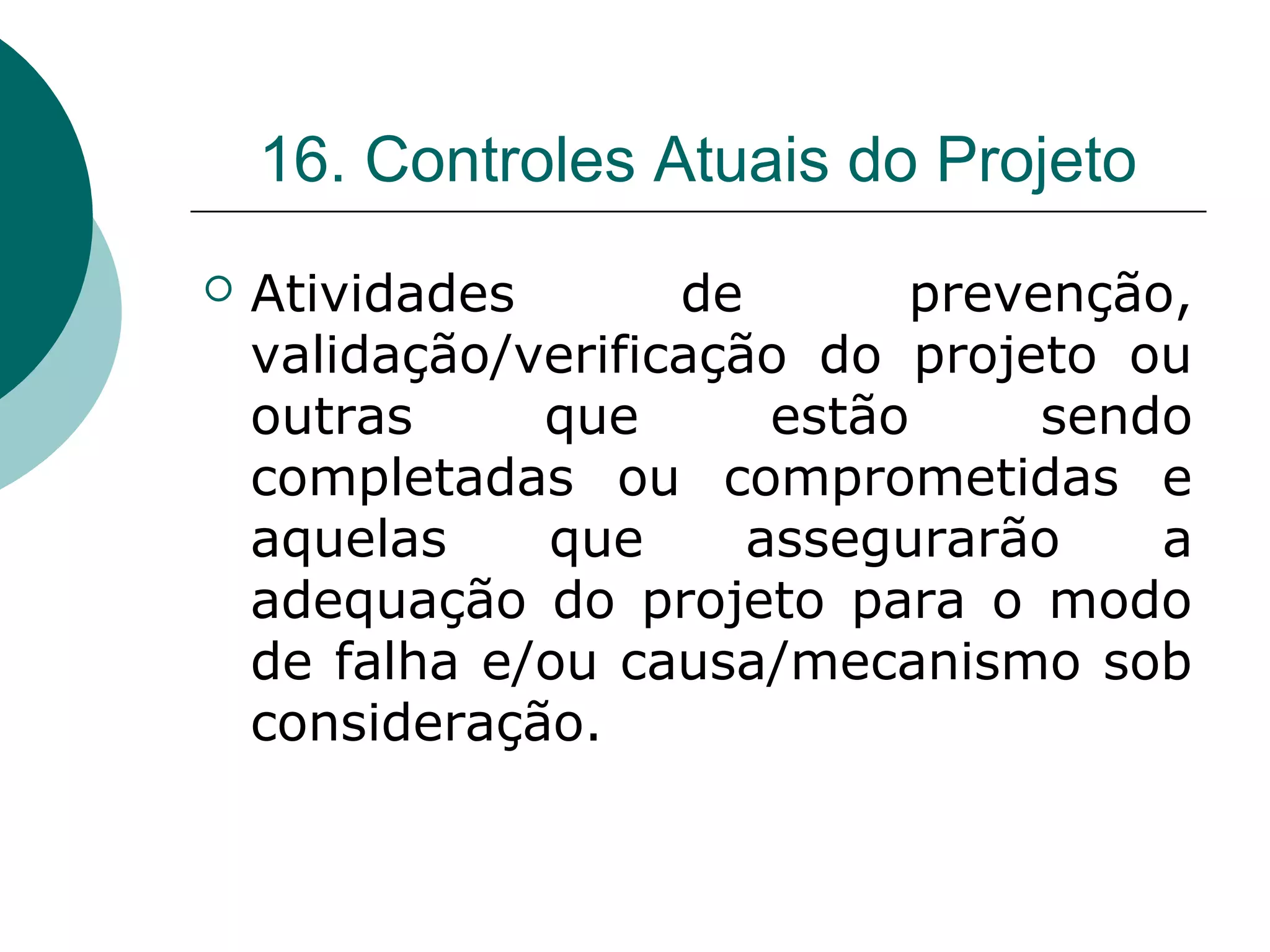 16. Controles Atuais do Projeto
   Atividades       de       prevenção,
    validação/verificação do projeto ou
    outras     que       estão     sendo
    completadas ou comprometidas e
    aquelas    que      assegurarão    a
    adequação do projeto para o modo
    de falha e/ou causa/mecanismo sob
    consideração.
 