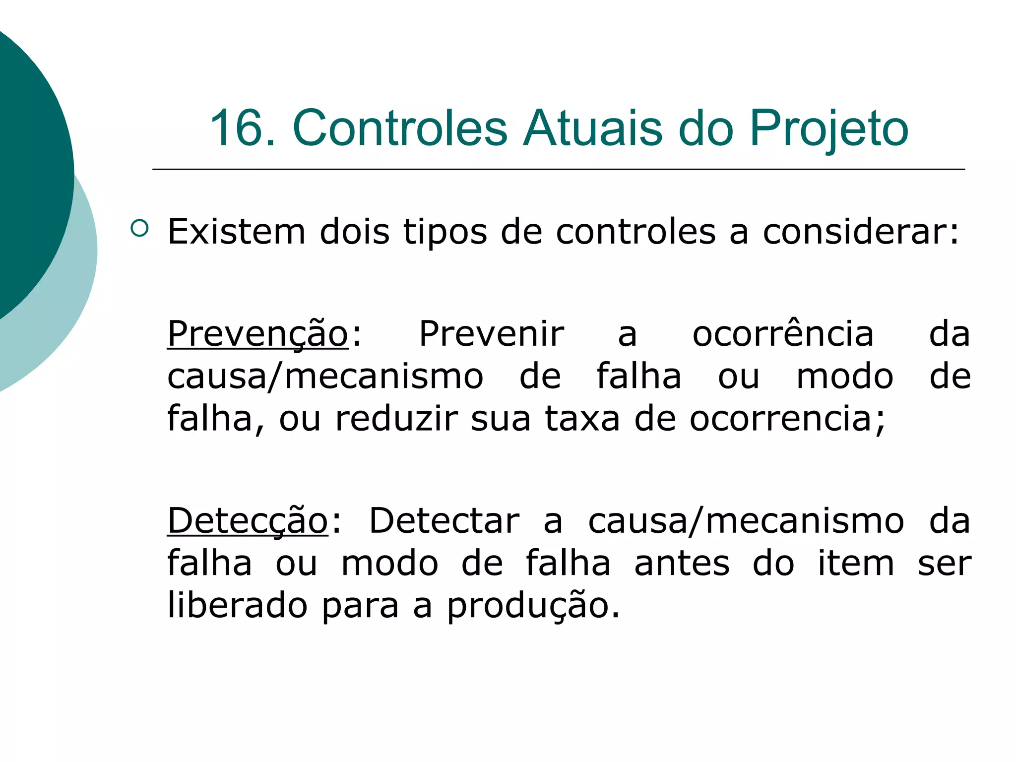 16. Controles Atuais do Projeto
   Existem dois tipos de controles a considerar:

    Prevenção:    Prevenir    a   ocorrência  da
    causa/mecanismo de falha ou modo de
    falha, ou reduzir sua taxa de ocorrencia;

    Detecção: Detectar a causa/mecanismo da
    falha ou modo de falha antes do item ser
    liberado para a produção.
 