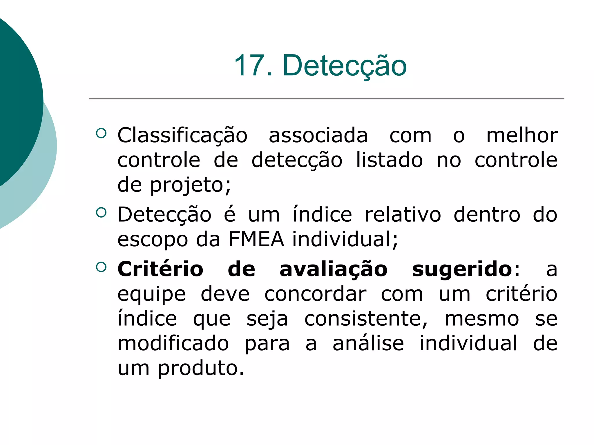 17. Detecção

   Classificação associada com o melhor
    controle de detecção listado no controle
    de projeto;
   Detecção é um índice relativo dentro do
    escopo da FMEA individual;
   Critério de avaliação sugerido: a
    equipe deve concordar com um critério
    índice que seja consistente, mesmo se
    modificado para a análise individual de
    um produto.
 