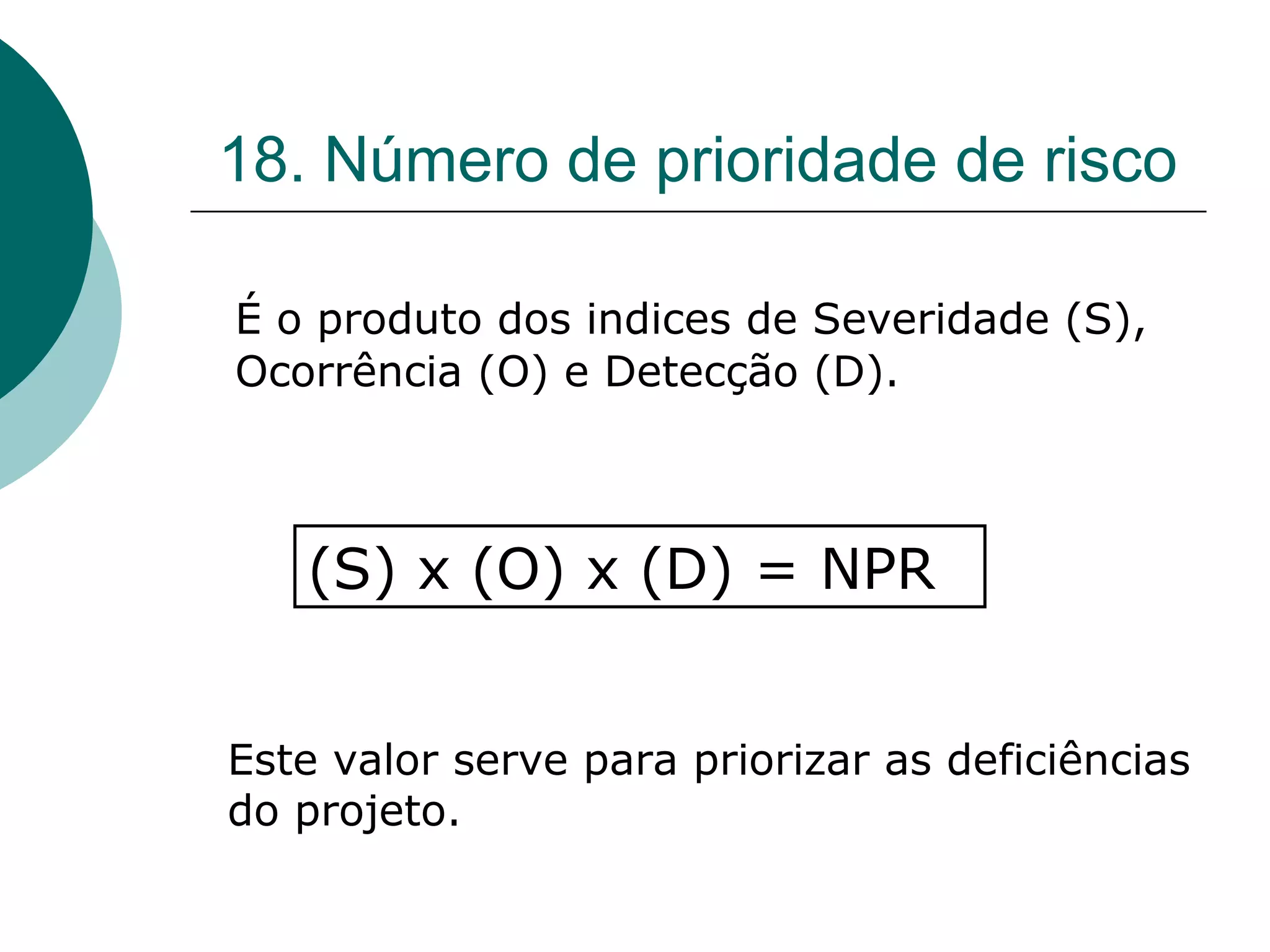 18. Número de prioridade de risco

É o produto dos indices de Severidade (S),
Ocorrência (O) e Detecção (D).



   (S) x (O) x (D) = NPR


Este valor serve para priorizar as deficiências
do projeto.
 
