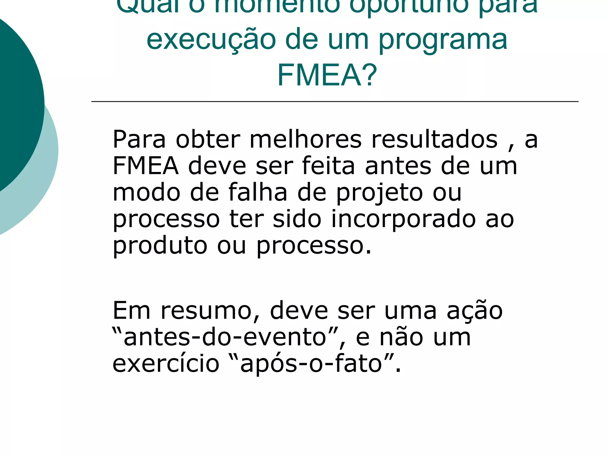 Qual o momento oportuno para
 execução de um programa
          FMEA?

Para obter melhores resultados , a
FMEA deve ser feita antes de um
modo de falha de projeto ou
processo ter sido incorporado ao
produto ou processo.

Em resumo, deve ser uma ação
“antes-do-evento”, e não um
exercício “após-o-fato”.
 
