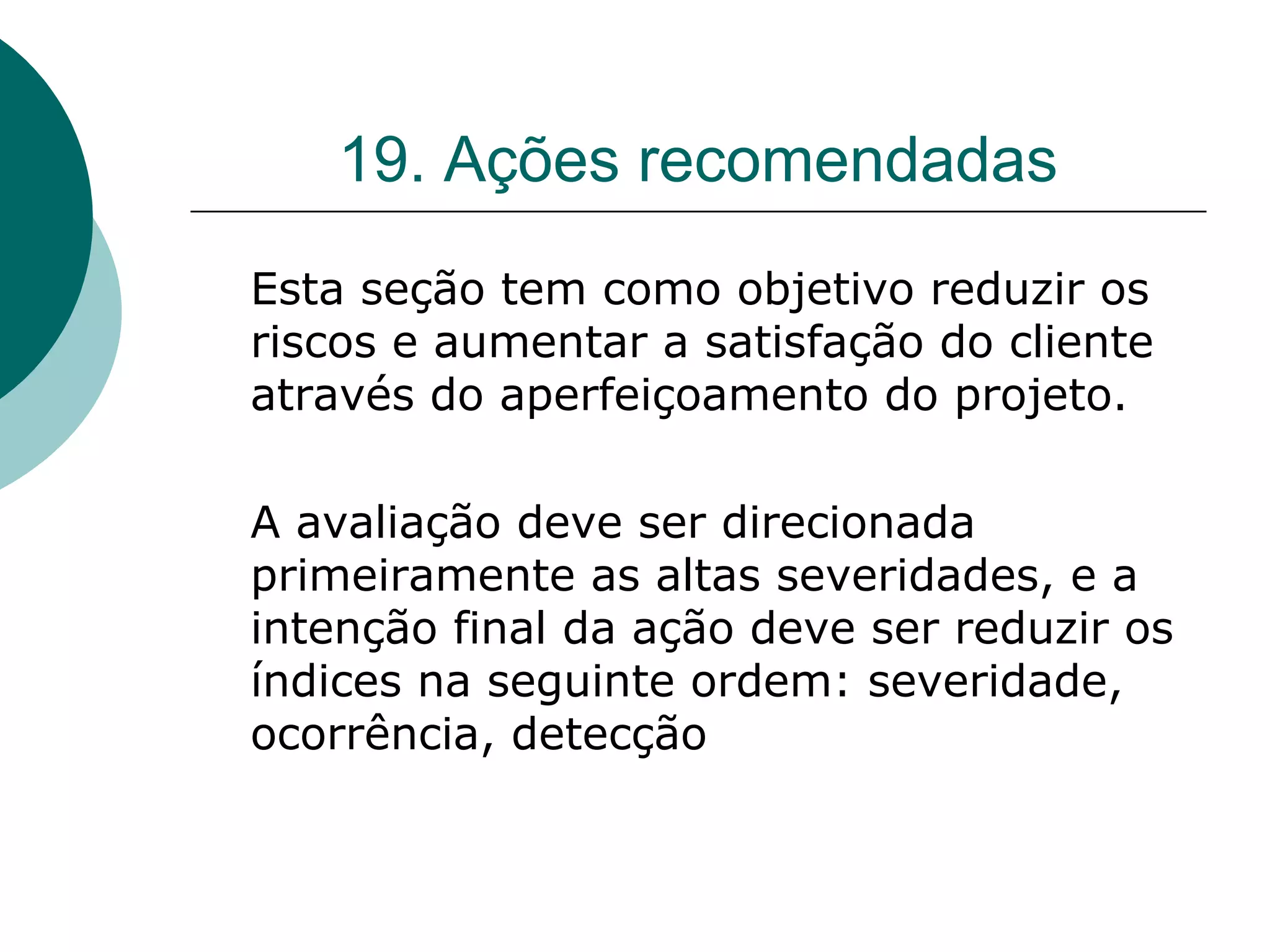 19. Ações recomendadas
Esta seção tem como objetivo reduzir os
riscos e aumentar a satisfação do cliente
através do aperfeiçoamento do projeto.

A avaliação deve ser direcionada
primeiramente as altas severidades, e a
intenção final da ação deve ser reduzir os
índices na seguinte ordem: severidade,
ocorrência, detecção
 