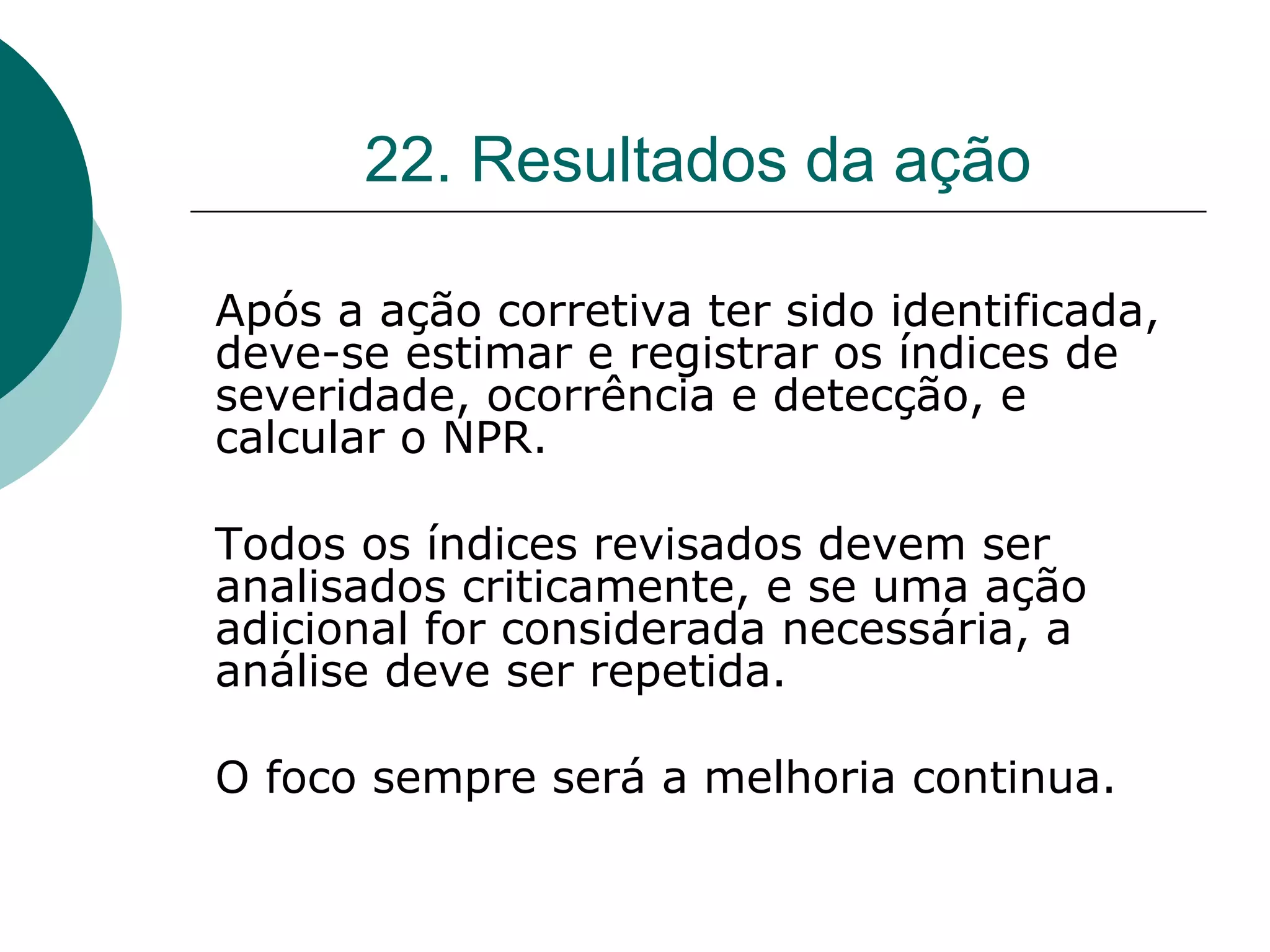 22. Resultados da ação

Após a ação corretiva ter sido identificada,
deve-se estimar e registrar os índices de
severidade, ocorrência e detecção, e
calcular o NPR.

Todos os índices revisados devem ser
analisados criticamente, e se uma ação
adicional for considerada necessária, a
análise deve ser repetida.

O foco sempre será a melhoria continua.
 