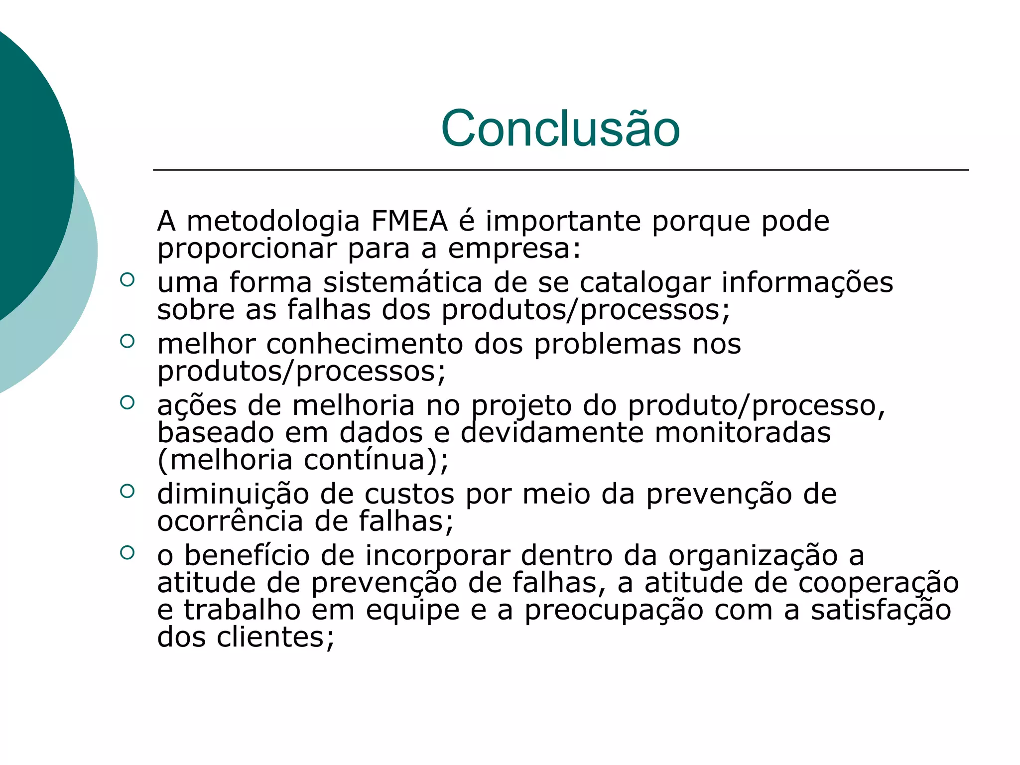 Conclusão
    A metodologia FMEA é importante porque pode
    proporcionar para a empresa:
   uma forma sistemática de se catalogar informações
    sobre as falhas dos produtos/processos;
   melhor conhecimento dos problemas nos
    produtos/processos;
   ações de melhoria no projeto do produto/processo,
    baseado em dados e devidamente monitoradas
    (melhoria contínua);
   diminuição de custos por meio da prevenção de
    ocorrência de falhas;
   o benefício de incorporar dentro da organização a
    atitude de prevenção de falhas, a atitude de cooperação
    e trabalho em equipe e a preocupação com a satisfação
    dos clientes;
 