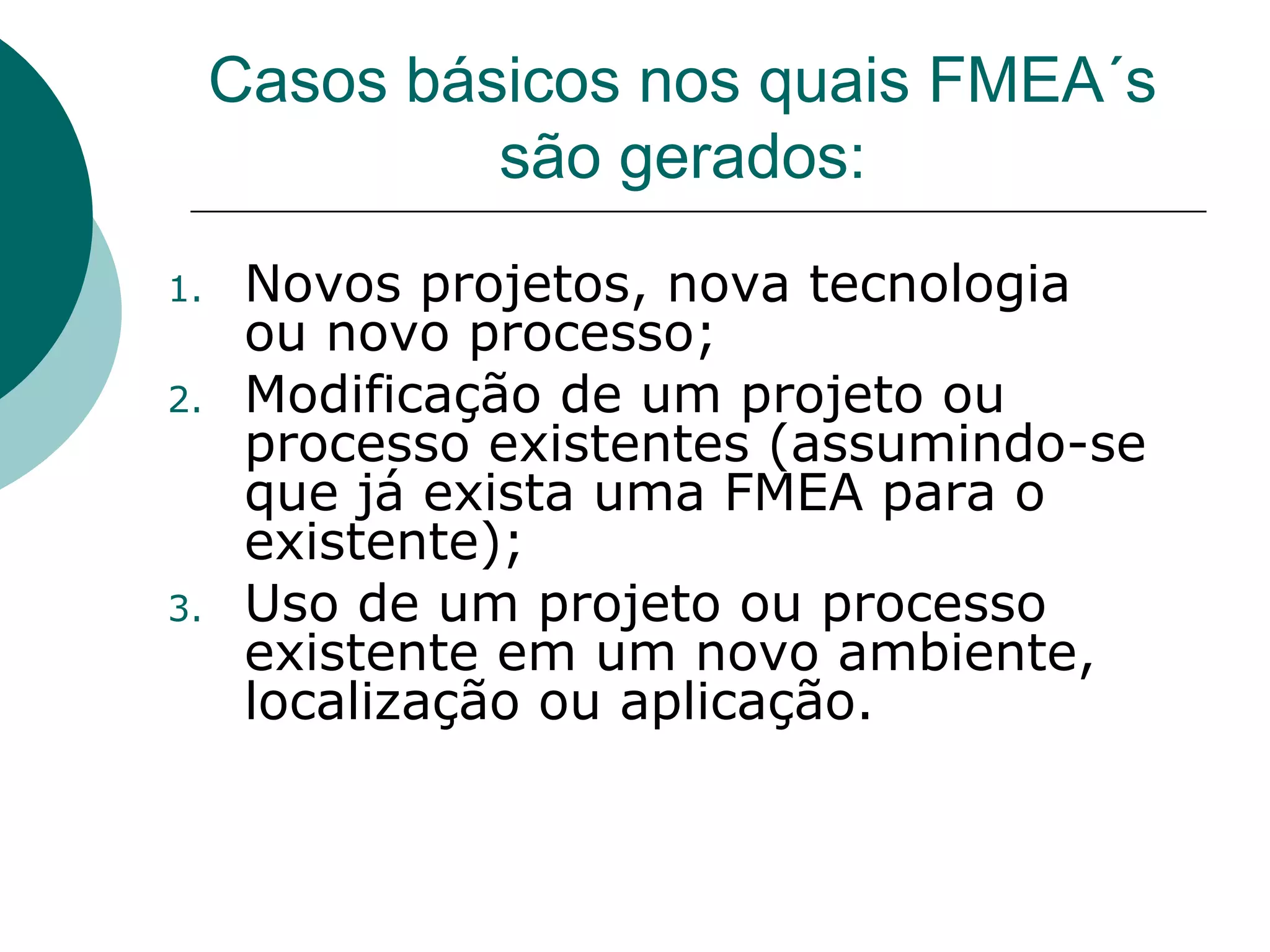 Casos básicos nos quais FMEA´s
              são gerados:
1.    Novos projetos, nova tecnologia
      ou novo processo;
2.    Modificação de um projeto ou
      processo existentes (assumindo-se
      que já exista uma FMEA para o
      existente);
3.    Uso de um projeto ou processo
      existente em um novo ambiente,
      localização ou aplicação.
 