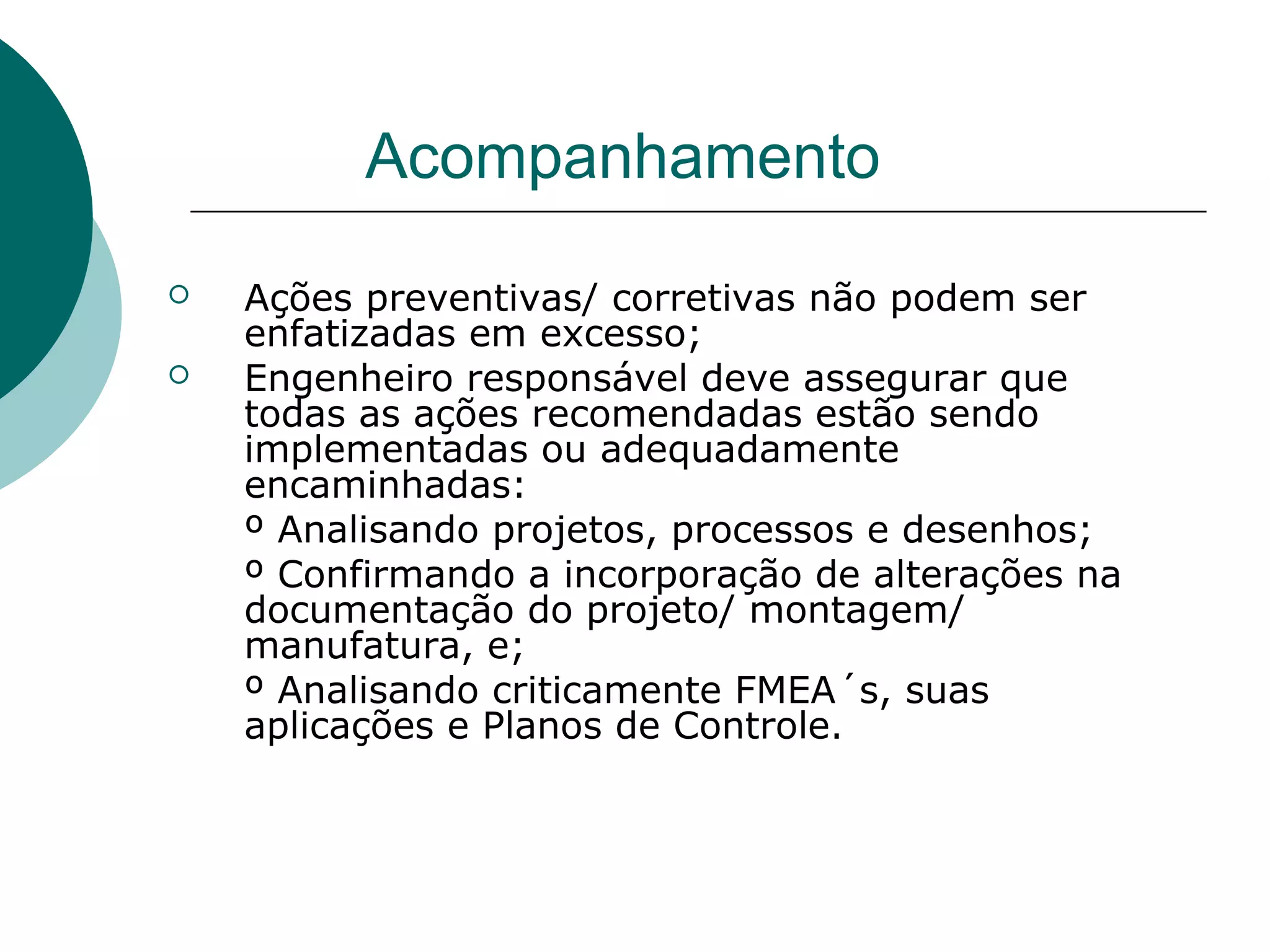 Acompanhamento
   Ações preventivas/ corretivas não podem ser
    enfatizadas em excesso;
   Engenheiro responsável deve assegurar que
    todas as ações recomendadas estão sendo
    implementadas ou adequadamente
    encaminhadas:
    º Analisando projetos, processos e desenhos;
    º Confirmando a incorporação de alterações na
    documentação do projeto/ montagem/
    manufatura, e;
    º Analisando criticamente FMEA´s, suas
    aplicações e Planos de Controle.
 