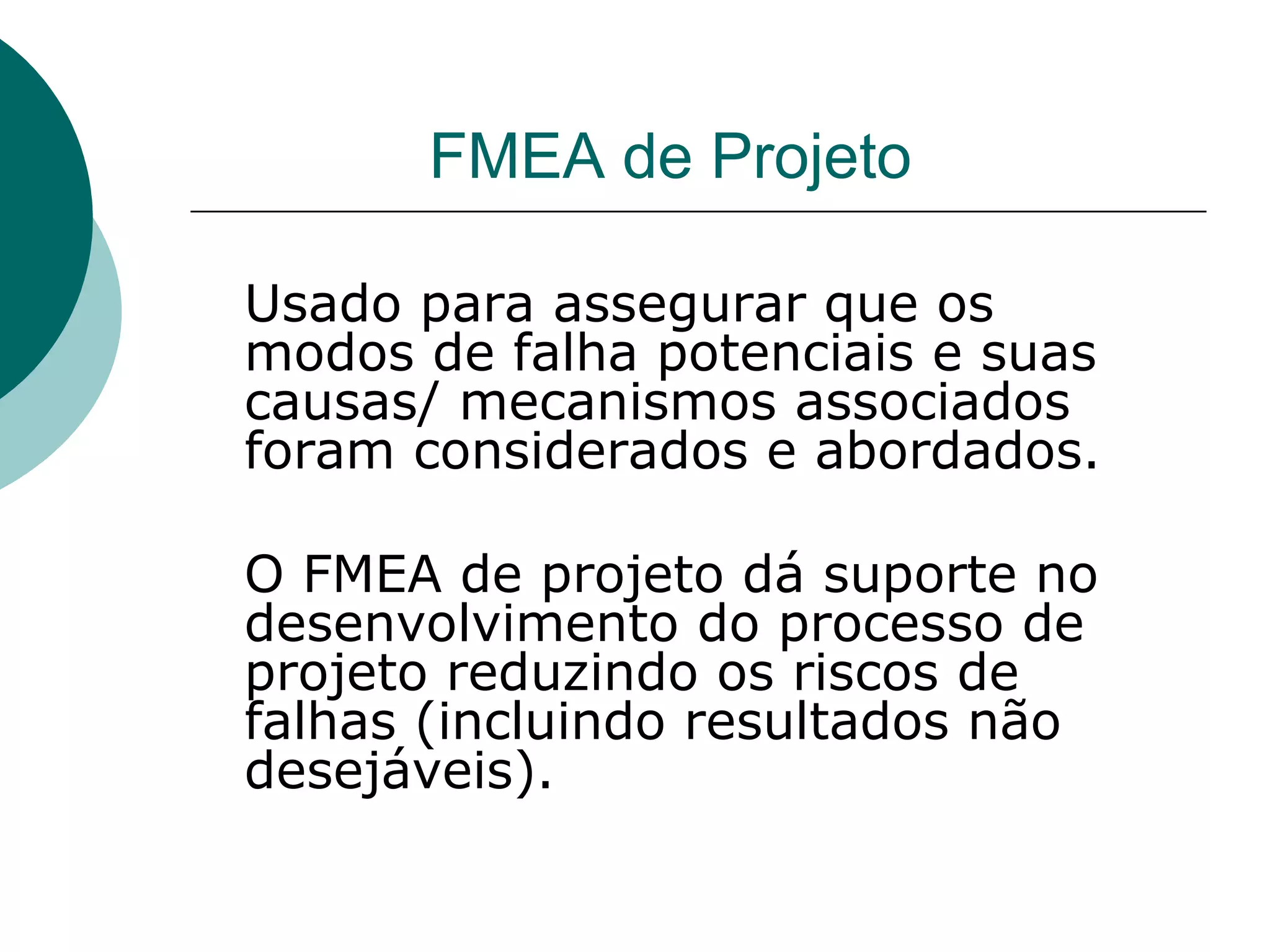FMEA de Projeto

Usado para assegurar que os
modos de falha potenciais e suas
causas/ mecanismos associados
foram considerados e abordados.

O FMEA de projeto dá suporte no
desenvolvimento do processo de
projeto reduzindo os riscos de
falhas (incluindo resultados não
desejáveis).
 