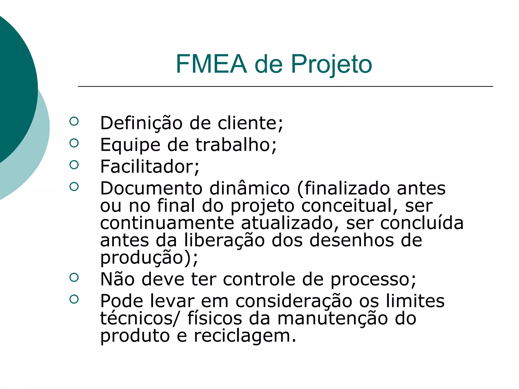 FMEA de Projeto

   Definição de cliente;
   Equipe de trabalho;
   Facilitador;
   Documento dinâmico (finalizado antes
    ou no final do projeto conceitual, ser
    continuamente atualizado, ser concluída
    antes da liberação dos desenhos de
    produção);
   Não deve ter controle de processo;
   Pode levar em consideração os limites
    técnicos/ físicos da manutenção do
    produto e reciclagem.
 