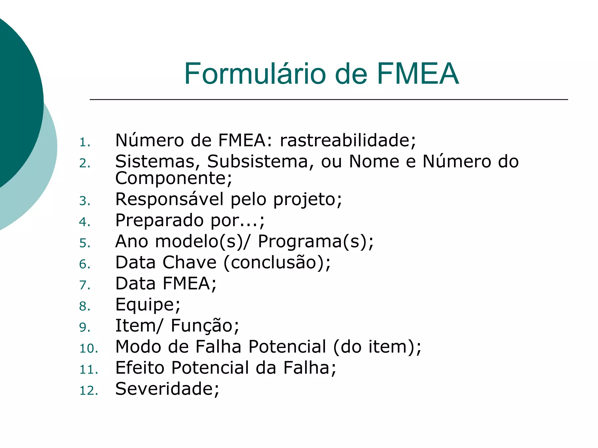 Formulário de FMEA

1.    Número de FMEA: rastreabilidade;
2.    Sistemas, Subsistema, ou Nome e Número do
      Componente;
3.    Responsável pelo projeto;
4.    Preparado por...;
5.    Ano modelo(s)/ Programa(s);
6.    Data Chave (conclusão);
7.    Data FMEA;
8.    Equipe;
9.    Item/ Função;
10.   Modo de Falha Potencial (do item);
11.   Efeito Potencial da Falha;
12.   Severidade;
 