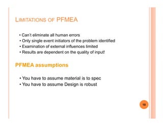 • Can’t eliminate all human errors
• Only single event initiators of the problem identified
• Examination of external influences limited
• Results are dependent on the quality of input!
PFMEA assumptions
LIMITATIONS OF PFMEA
PFMEA assumptions
• You have to assume material is to spec
• You have to assume Design is robust
10
 