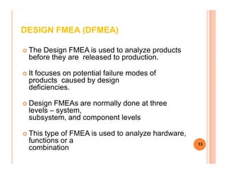 DESIGN FMEA (DFMEA)
The Design FMEA is used to analyze products
before they are released to production.
It focuses on potential failure modes of
products caused by design
deficiencies.deficiencies.
Design FMEAs are normally done at three
levels – system,
subsystem, and component levels
This type of FMEA is used to analyze hardware,
functions or a
combination
13
 