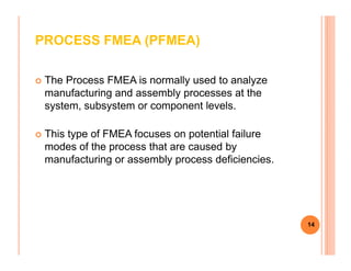 PROCESS FMEA (PFMEA)
The Process FMEA is normally used to analyze
manufacturing and assembly processes at the
system, subsystem or component levels.
This type of FMEA focuses on potential failureThis type of FMEA focuses on potential failure
modes of the process that are caused by
manufacturing or assembly process deficiencies.
14
 
