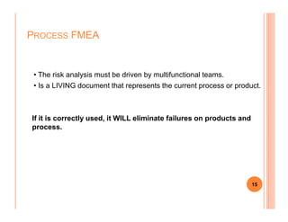 • The risk analysis must be driven by multifunctional teams.
• Is a LIVING document that represents the current process or product.
PROCESS FMEA
If it is correctly used, it WILL eliminate failures on products and
process.
15
 