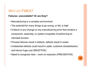 WHY DO FMEA?
Failures: unavoidable? Or are they?
• Manufacturing is a complex environment
• The potential for many things to go wrong, or fail, is high
• A failure is any change or any manufacturing error that renders a
component, assembly, or system incapable of performing its
18
component, assembly, or system incapable of performing its
intended function
• Process failures result in defects, defects result in waste
• Undetected defects could result in spills, customer dissatisfaction,
and hence huge cost (REACTIVE)
• Need to recognize risks – work on reduction (PREVENTIVE)
 