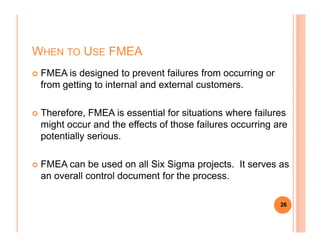WHEN TO USE FMEA
FMEA is designed to prevent failures from occurring or
from getting to internal and external customers.
Therefore, FMEA is essential for situations where failures
might occur and the effects of those failures occurring aremight occur and the effects of those failures occurring are
potentially serious.
FMEA can be used on all Six Sigma projects. It serves as
an overall control document for the process.
26
 
