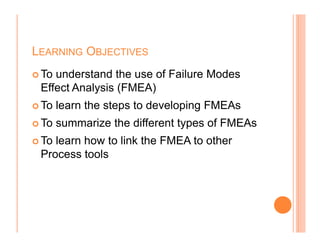 LEARNING OBJECTIVES
To understand the use of Failure Modes
Effect Analysis (FMEA)
To learn the steps to developing FMEAs
To summarize the different types of FMEAs
3
To summarize the different types of FMEAs
To learn how to link the FMEA to other
Process tools
 