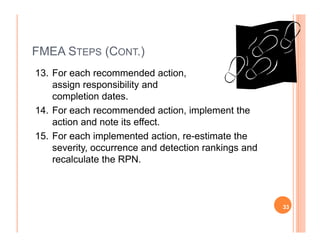 FMEA STEPS (CONT.)
13. For each recommended action,
assign responsibility and
completion dates.
14. For each recommended action, implement the
action and note its effect.action and note its effect.
15. For each implemented action, re-estimate the
severity, occurrence and detection rankings and
recalculate the RPN.
33
 
