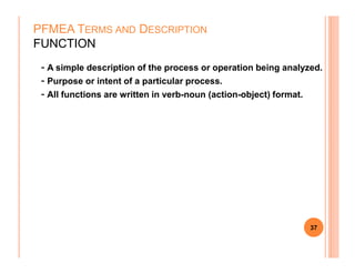 - A simple description of the process or operation being analyzed.
- Purpose or intent of a particular process.
- All functions are written in verb-noun (action-object) format.
PFMEA TERMS AND DESCRIPTION
FUNCTION
37
 