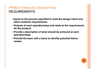 - Inputs to the process specified to meet the design intent and
other customer requirements.
- Outputs of each operation/step and relate to the requirements
for the product.
- Provide a description of what should be achieved at each
operation/step.
PFMEA TERMS AND DESCRIPTION
REQUIREMENTS
- Provide the team with a basis to identify potential failure
modes.
39
 