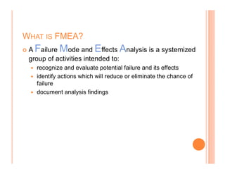 WHAT IS FMEA?
A Failure Mode and Effects Analysis is a systemized
group of activities intended to:
recognize and evaluate potential failure and its effects
identify actions which will reduce or eliminate the chance of
failure
document analysis findings
 