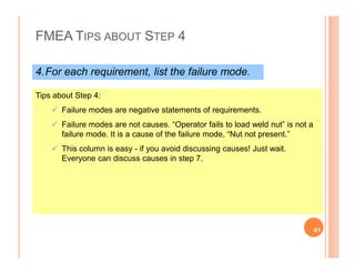 FMEA TIPS ABOUT STEP 4
4.For each requirement, list the failure mode.
Tips about Step 4:
Failure modes are negative statements of requirements.
Failure modes are not causes. “Operator fails to load weld nut” is not a
failure mode. It is a cause of the failure mode, “Nut not present.”failure mode. It is a cause of the failure mode, “Nut not present.”
This column is easy - if you avoid discussing causes! Just wait.
Everyone can discuss causes in step 7.
41
 