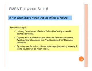 FMEA TIPS ABOUT STEP 5
5.For each failure mode, list the effect of failure.
Tips about Step 5:
List only “worst case” effects of failure (that’s all you need to
estimate severity).
Capture what actually happens when the failure mode occurs.
Avoid general statements like, “Part is rejected” or “Customer
complaint.”
By being specific in this column, later steps (estimating severity &
listing causes) will go much easier.
45
 