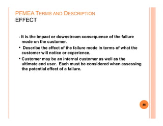 - It is the impact or downstream consequence of the failure
mode on the customer.
• Describe the effect of the failure mode in terms of what the
customer will notice or experience.
• Customer may be an internal customer as well as the
ultimate end user. Each must be considered when assessing
PFMEA TERMS AND DESCRIPTION
EFFECT
ultimate end user. Each must be considered when assessing
the potential effect of a failure.
46
 