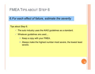 FMEA TIPS ABOUT STEP 6
6.For each effect of failure, estimate the severity
Tips about Step 6:
The auto industry uses the AIAG guidelines as a standard.
Whatever guidelines are used…
Keep a copy with your FMEA.
Always make the highest number most severe, the lowest least
severe.
50
 