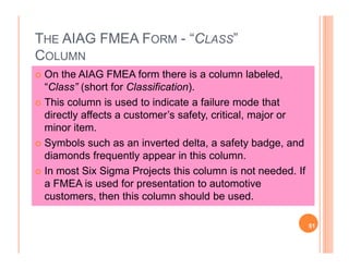 THE AIAG FMEA FORM - “CLASS”
COLUMN
On the AIAG FMEA form there is a column labeled,
“Class” (short for Classification).
This column is used to indicate a failure mode that
directly affects a customer’s safety, critical, major or
minor item.
Symbols such as an inverted delta, a safety badge, and
diamonds frequently appear in this column.
In most Six Sigma Projects this column is not needed. If
a FMEA is used for presentation to automotive
customers, then this column should be used.
51
 