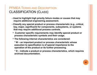 - Used to highlight high priority failure modes or causes that may
require additional engineering assessment.
- Classify any special product or process characteristic (e.g., critical,
key, major, significant) for components, subsystems, or systems
that may require additional process controls.
• Customer specific requirements may identify special product or
process characteristic symbols and their usage.
•
PFMEA TERMS AND DESCRIPTION
CLASSIFICATION (CLASS)
• The following internal characteristics are considered:
* W – an important product or process characteristic whose
execution to specification is of special importance to the
operation of the product or its further processing.
* D – indicate a product or process characteristics, which requires
archived documentation.
52
 