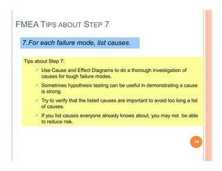FMEA TIPS ABOUT STEP 7
7.For each failure mode, list causes.
Tips about Step 7:
Use Cause and Effect Diagrams to do a thorough investigation of
causes for tough failure modes.
Sometimes hypothesis testing can be useful in demonstrating a cause
54
Sometimes hypothesis testing can be useful in demonstrating a cause
is strong.
Try to verify that the listed causes are important to avoid too long a list
of causes.
If you list causes everyone already knows about, you may not be able
to reduce risk.
54
 