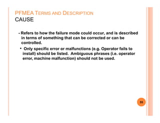 - Refers to how the failure mode could occur, and is described
in terms of something that can be corrected or can be
controlled.
• Only specific error or malfunctions (e.g. Operator fails to
install) should be listed. Ambiguous phrases (i.e. operator
error, machine malfunction) should not be used.
PFMEA TERMS AND DESCRIPTION
CAUSE
55
 