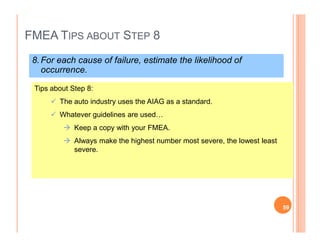 FMEA TIPS ABOUT STEP 8
8.For each cause of failure, estimate the likelihood of
occurrence.
Tips about Step 8:
The auto industry uses the AIAG as a standard.
Whatever guidelines are used…
Keep a copy with your FMEA.
Always make the highest number most severe, the lowest least
severe.
59
 