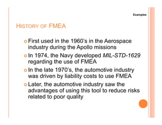 HISTORY OF FMEA
First used in the 1960’s in the Aerospace
industry during the Apollo missions
In 1974, the Navy developed MIL-STD-1629
regarding the use of FMEA
Examples
regarding the use of FMEA
In the late 1970’s, the automotive industry
was driven by liability costs to use FMEA
Later, the automotive industry saw the
advantages of using this tool to reduce risks
related to poor quality
 