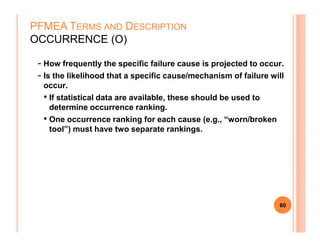 - How frequently the specific failure cause is projected to occur.
- Is the likelihood that a specific cause/mechanism of failure will
occur.
• If statistical data are available, these should be used to
determine occurrence ranking.
• One occurrence ranking for each cause (e.g., “worn/broken
PFMEA TERMS AND DESCRIPTION
OCCURRENCE (O)
• One occurrence ranking for each cause (e.g., “worn/broken
tool”) must have two separate rankings.
60
 