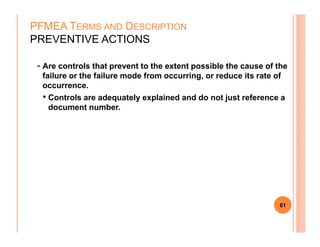 - Are controls that prevent to the extent possible the cause of the
failure or the failure mode from occurring, or reduce its rate of
occurrence.
• Controls are adequately explained and do not just reference a
document number.
PFMEA TERMS AND DESCRIPTION
PREVENTIVE ACTIONS
61
 