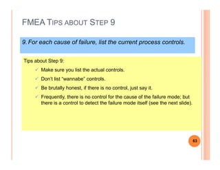 FMEA TIPS ABOUT STEP 9
9.For each cause of failure, list the current process controls.
Tips about Step 9:
Make sure you list the actual controls.
Don’t list “wannabe” controls.
Be brutally honest, if there is no control, just say it.
Frequently, there is no control for the cause of the failure mode; but
there is a control to detect the failure mode itself (see the next slide).
63
 