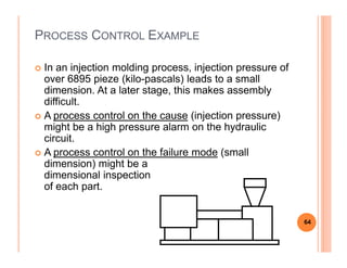 PROCESS CONTROL EXAMPLE
In an injection molding process, injection pressure of
over 6895 pieze (kilo-pascals) leads to a small
dimension. At a later stage, this makes assembly
difficult.
A process control on the cause (injection pressure)
might be a high pressure alarm on the hydraulic
circuit.circuit.
A process control on the failure mode (small
dimension) might be a
dimensional inspection
of each part.
64
 