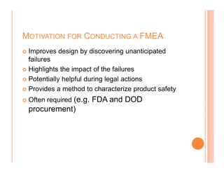 MOTIVATION FOR CONDUCTING A FMEA
Improves design by discovering unanticipated
failures
Highlights the impact of the failures
Potentially helpful during legal actions
Provides a method to characterize product safetyProvides a method to characterize product safety
Often required (e.g. FDA and DOD
procurement)
 