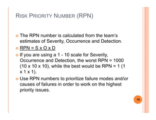 RISK PRIORITY NUMBER (RPN)
The RPN number is calculated from the team’s
estimates of Severity, Occurrence and Detection.
RPN = S x O x D
If you are using a 1 - 10 scale for Severity,
Occurrence and Detection, the worst RPN = 1000Occurrence and Detection, the worst RPN = 1000
(10 x 10 x 10), while the best would be RPN = 1 (1
x 1 x 1).
Use RPN numbers to prioritize failure modes and/or
causes of failures in order to work on the highest
priority issues.
70
 