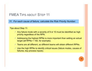 FMEA TIPS ABOUT STEP 11
11. For each cause of failure, calculate the Risk Priority Number.
Tips about Step 11:
Any failure mode with a severity of 9 or 10 must be identified as high
priority regardless of the RPN.priority regardless of the RPN.
Addressing the highest RPNs is more important than setting an actual
target (all RPNs < 150, for example).
Teams are all different, so different teams will obtain different RPNs.
Use the high RPNs to identify critical issues (failure modes, causes of
failures, key process inputs).
71
 
