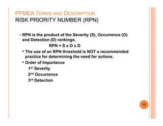 - RPN is the product of the Severity (S), Occurrence (O)
and Detection (D) rankings.
RPN = S x O x D
• The use of an RPN threshold is NOT a recommended
practice for determining the need for actions.
• Order of Importance
PFMEA TERMS AND DESCRIPTION
RISK PRIORITY NUMBER (RPN)
• Order of Importance
1st Severity
2nd Occurrence
3rd Detection
73
 