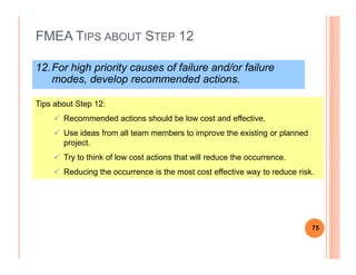 FMEA TIPS ABOUT STEP 12
12.For high priority causes of failure and/or failure
modes, develop recommended actions.
Tips about Step 12:
Recommended actions should be low cost and effective.
Use ideas from all team members to improve the existing or planned
project.
Try to think of low cost actions that will reduce the occurrence.
Reducing the occurrence is the most cost effective way to reduce risk.
75
 