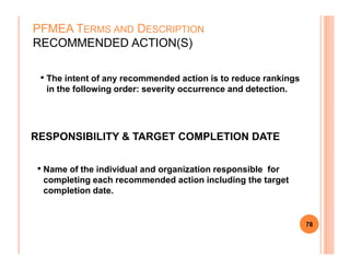 • The intent of any recommended action is to reduce rankings
in the following order: severity occurrence and detection.
PFMEA TERMS AND DESCRIPTION
RECOMMENDED ACTION(S)
RESPONSIBILITY & TARGET COMPLETION DATE
78
RESPONSIBILITY & TARGET COMPLETION DATE
• Name of the individual and organization responsible for
completing each recommended action including the target
completion date.
 