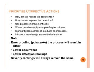 • How can we reduce the occurrence?
• How can we improve the detection?
• Use process improvement skills.
• Where possible apply error proofing techniques.
• Standardization across all products or processes.
• Introduce any change in a controlled manner
PRIORITIZE CORRECTIVE ACTIONS
Note :
Error proofing (poka yoke) the process will result in
either
• Lower occurrence
• Lower detection rankings
Severity rankings will always remain the same. 79
 