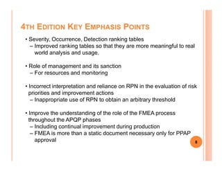 4TH EDITION KEY EMPHASIS POINTS
• Severity, Occurrence, Detection ranking tables
– Improved ranking tables so that they are more meaningful to real
world analysis and usage.
• Role of management and its sanction
– For resources and monitoring
• Incorrect interpretation and reliance on RPN in the evaluation of risk
8
• Incorrect interpretation and reliance on RPN in the evaluation of risk
priorities and improvement actions
– Inappropriate use of RPN to obtain an arbitrary threshold
• Improve the understanding of the role of the FMEA process
throughout the APQP phases
– Including continual improvement during production
– FMEA is more than a static document necessary only for PPAP
approval
 