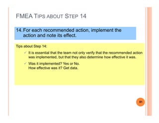 FMEA TIPS ABOUT STEP 14
14.For each recommended action, implement the
action and note its effect.
Tips about Step 14:
It is essential that the team not only verify that the recommended action
was implemented, but that they also determine how effective it was.
Was it implemented? Yes or No.
How effective was it? Get data.
81
 